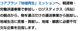 コアプラン「地域再生」ミッションへ、軽貨物・ 労働派遣事業で参加し・ロジスティクス（兵站） の観点から、物を運ぶだけの運送事業から脱却し、 地域生活に密着・貢献し、地域・顧客に必要不可 欠な企業を目指します。