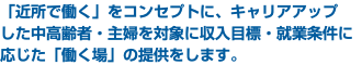 「近所で働く」をコンセプトに、キャリアアップ した中高齢者・主婦を対象に収入目標・就業条件に 応じた「働く場」の提供をします。